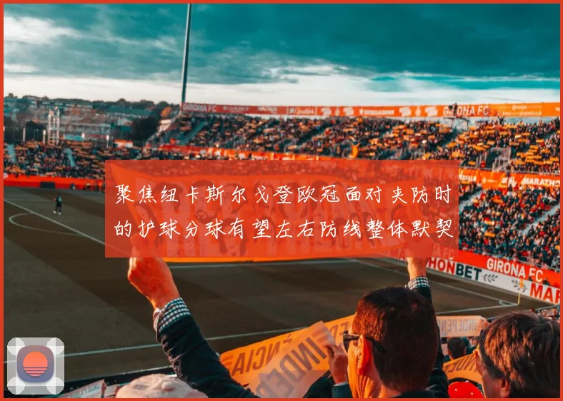 聚焦纽卡斯尔戈登欧冠面对夹防时的护球分球有望左右防线整体默契