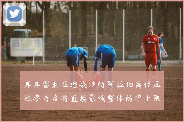 库库雷利亚迎战沙特阿拉伯高位压迫参与度将直接影响整体防守上限