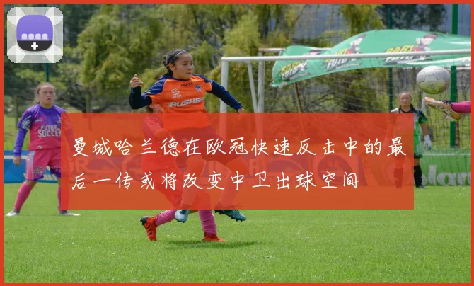 曼城哈兰德在欧冠快速反击中的最后一传或将改变中卫出球空间