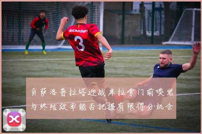 贡萨洛普拉塔迎战库拉索门前嗅觉与终结效率能否把握有限得分机会
