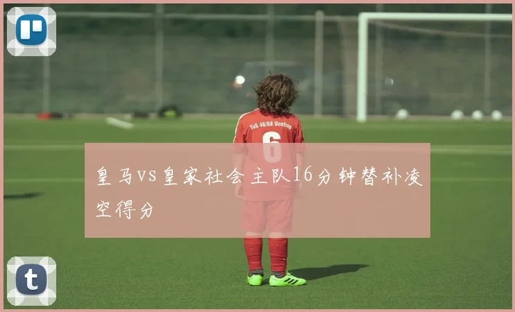 皇马vs皇家社会主队16分钟替补凌空得分