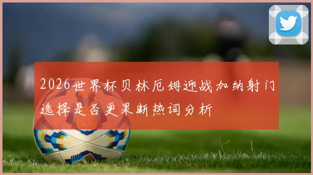 2026世界杯贝林厄姆迎战加纳射门选择是否更果断热词分析
