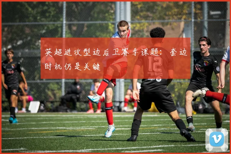 英超进攻型边后卫赛季课题:套边时机仍是关键