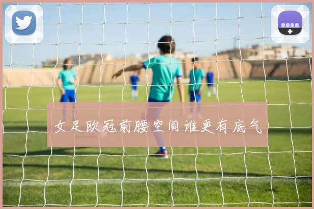 女足欧冠前腰空间谁更有底气
