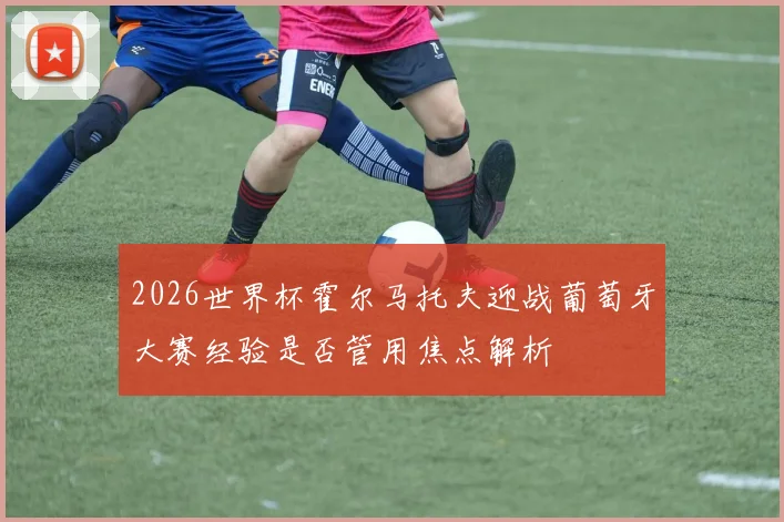 2026世界杯霍尔马托夫迎战葡萄牙大赛经验是否管用焦点解析