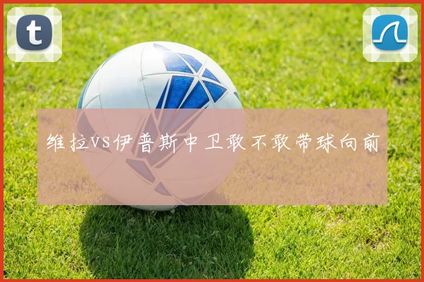 维拉vs伊普斯中卫敢不敢带球向前