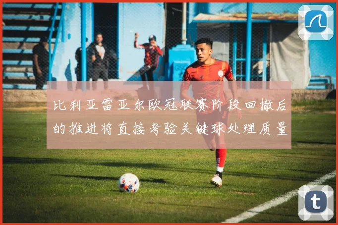 比利亚雷亚尔欧冠联赛阶段回撤后的推进将直接考验关键球处理质量