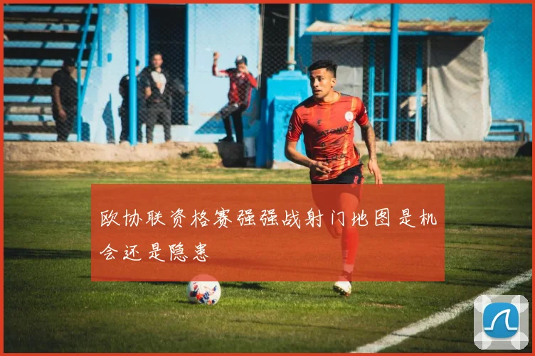 欧协联资格赛强强战射门地图是机会还是隐患